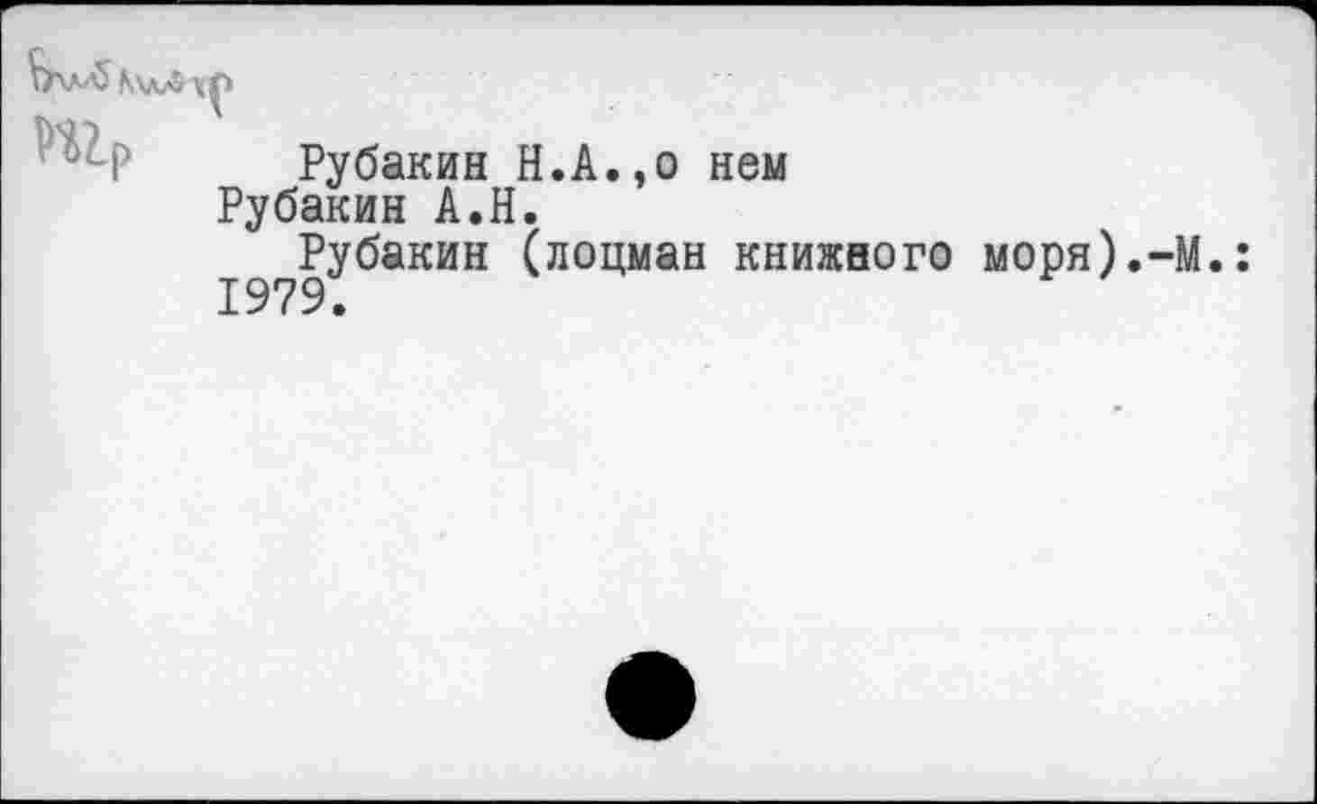 ﻿№

Р Рубакин Н.А.,о нем
Рубакин А.Н.
Рубакин (лоцман книжного моря).-М.: 1979.